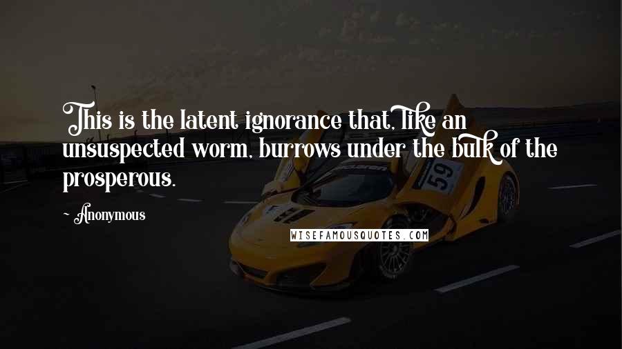 Anonymous Quotes: This is the latent ignorance that, like an unsuspected worm, burrows under the bulk of the prosperous.