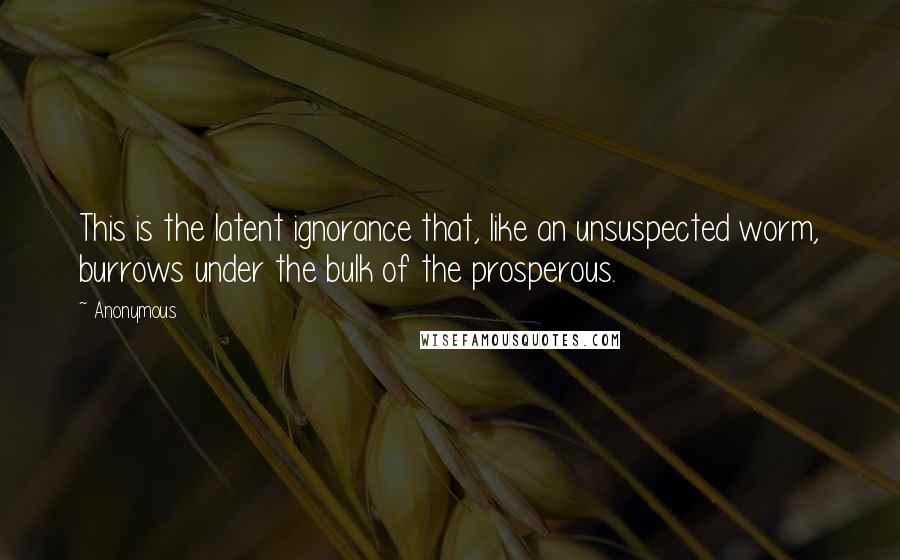 Anonymous Quotes: This is the latent ignorance that, like an unsuspected worm, burrows under the bulk of the prosperous.
