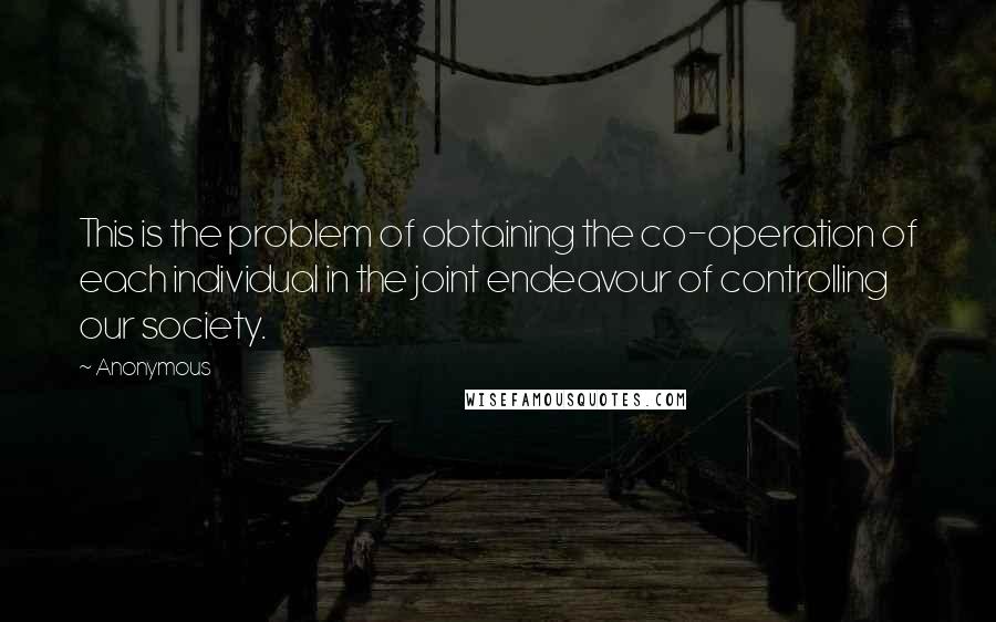 Anonymous Quotes: This is the problem of obtaining the co-operation of each individual in the joint endeavour of controlling our society.