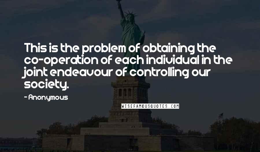 Anonymous Quotes: This is the problem of obtaining the co-operation of each individual in the joint endeavour of controlling our society.