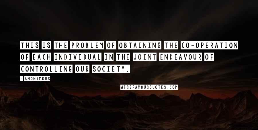 Anonymous Quotes: This is the problem of obtaining the co-operation of each individual in the joint endeavour of controlling our society.