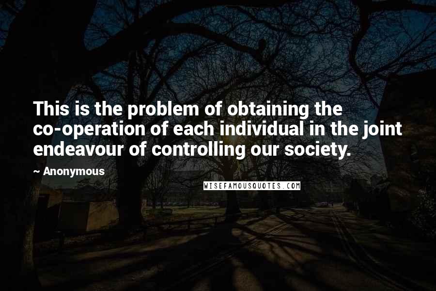 Anonymous Quotes: This is the problem of obtaining the co-operation of each individual in the joint endeavour of controlling our society.
