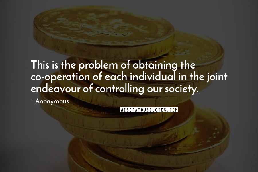 Anonymous Quotes: This is the problem of obtaining the co-operation of each individual in the joint endeavour of controlling our society.