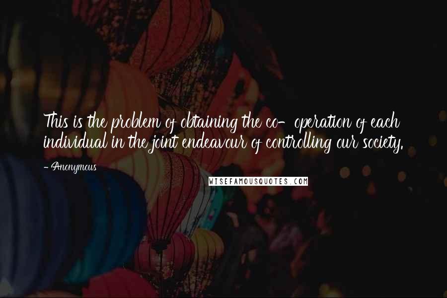 Anonymous Quotes: This is the problem of obtaining the co-operation of each individual in the joint endeavour of controlling our society.