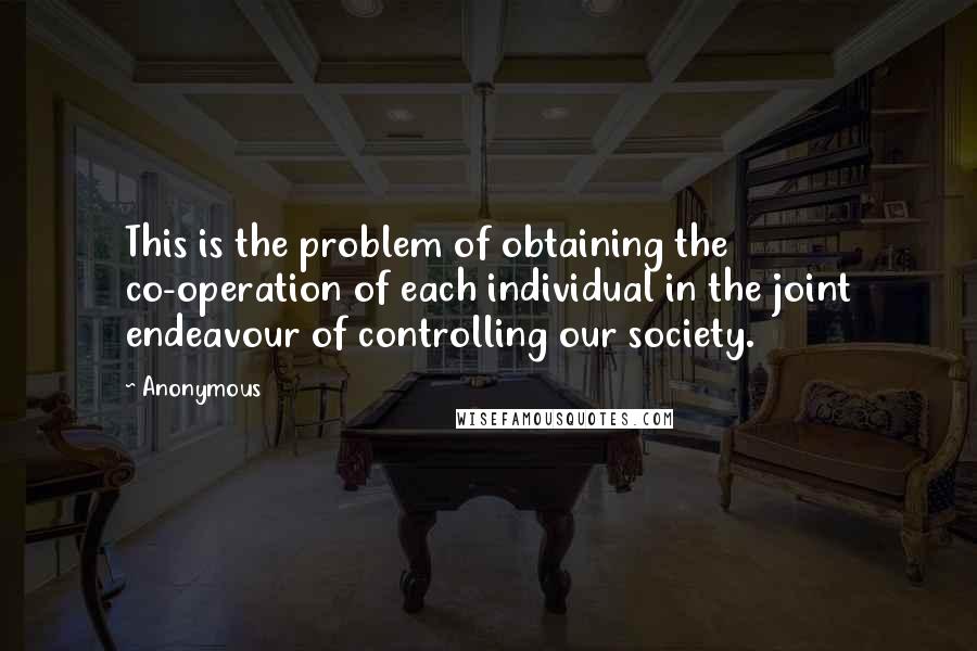 Anonymous Quotes: This is the problem of obtaining the co-operation of each individual in the joint endeavour of controlling our society.