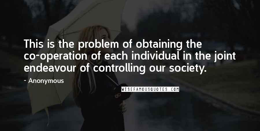 Anonymous Quotes: This is the problem of obtaining the co-operation of each individual in the joint endeavour of controlling our society.