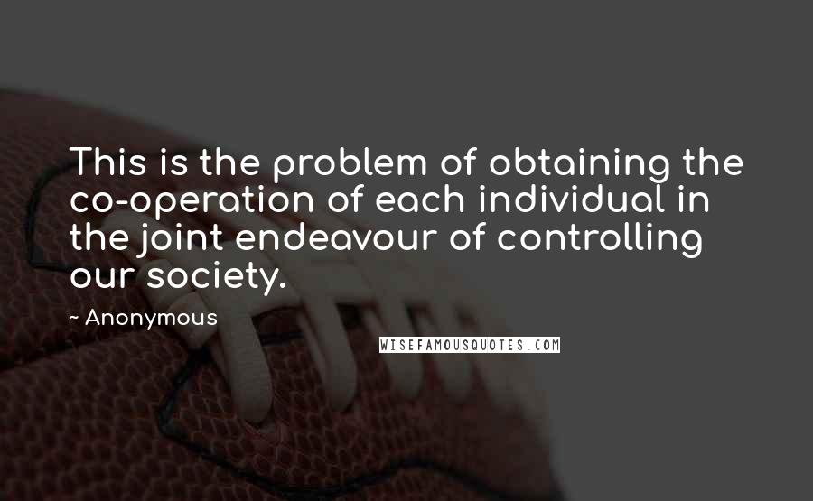 Anonymous Quotes: This is the problem of obtaining the co-operation of each individual in the joint endeavour of controlling our society.