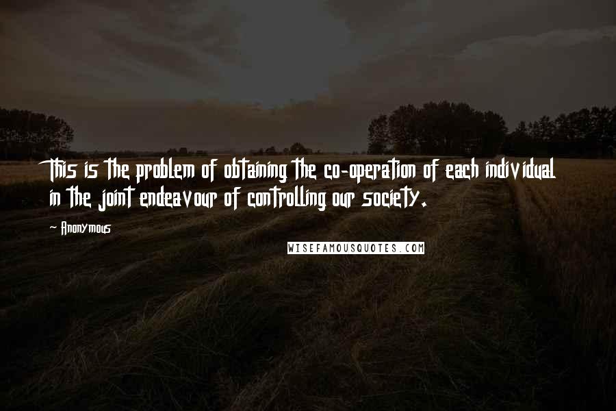 Anonymous Quotes: This is the problem of obtaining the co-operation of each individual in the joint endeavour of controlling our society.