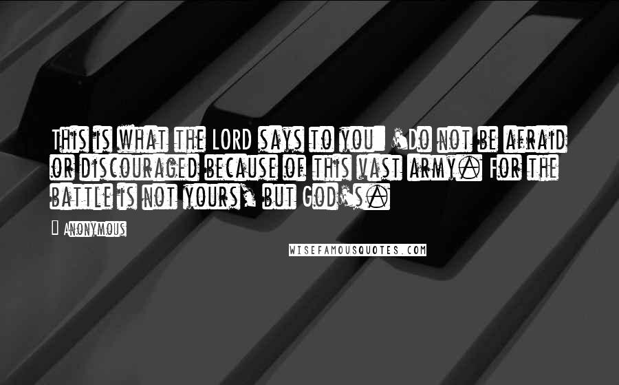 Anonymous Quotes: This is what the LORD says to you: 'Do not be afraid or discouraged because of this vast army. For the battle is not yours, but God's.