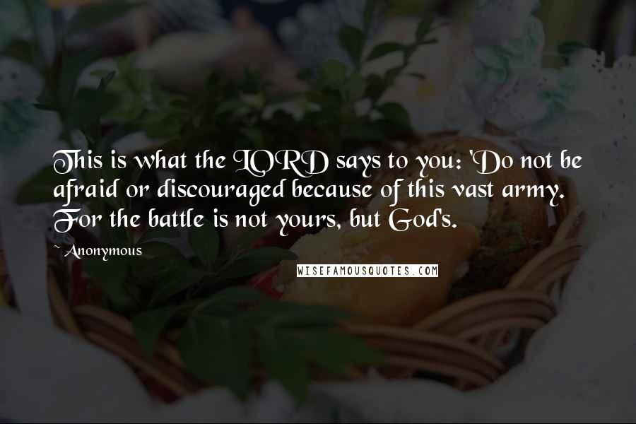 Anonymous Quotes: This is what the LORD says to you: 'Do not be afraid or discouraged because of this vast army. For the battle is not yours, but God's.