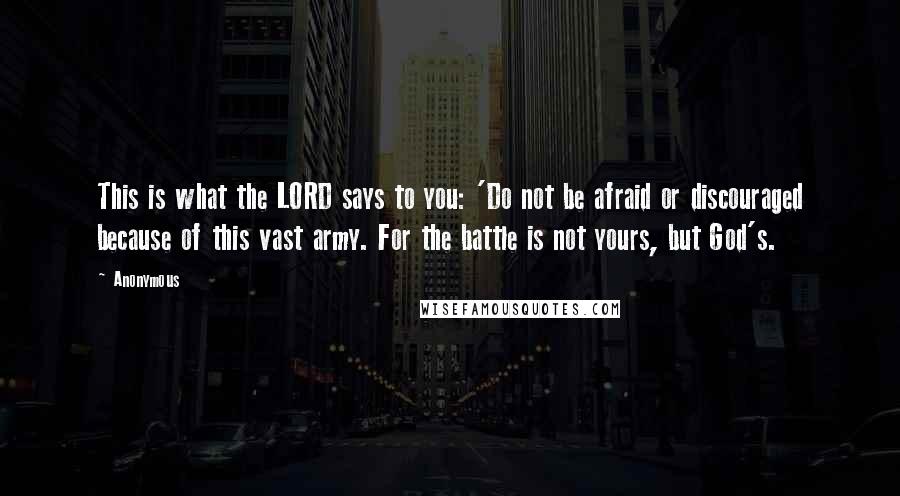 Anonymous Quotes: This is what the LORD says to you: 'Do not be afraid or discouraged because of this vast army. For the battle is not yours, but God's.