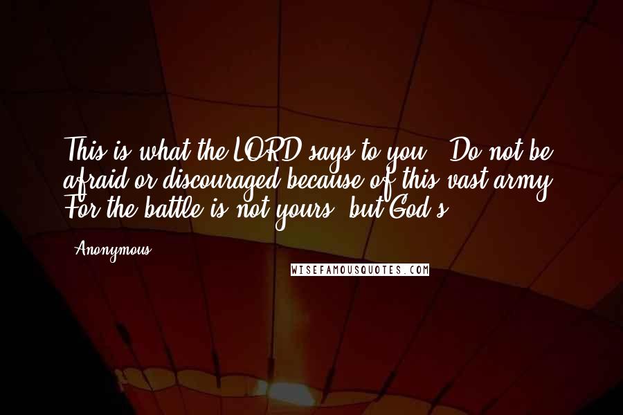 Anonymous Quotes: This is what the LORD says to you: 'Do not be afraid or discouraged because of this vast army. For the battle is not yours, but God's.