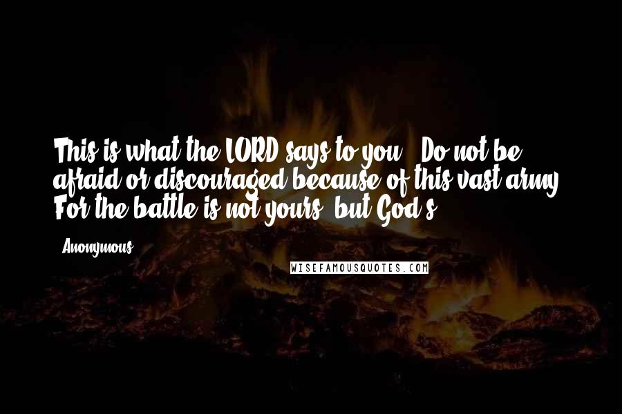 Anonymous Quotes: This is what the LORD says to you: 'Do not be afraid or discouraged because of this vast army. For the battle is not yours, but God's.