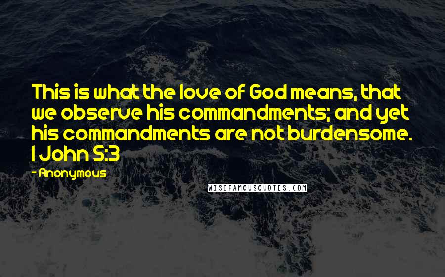 Anonymous Quotes: This is what the love of God means, that we observe his commandments; and yet his commandments are not burdensome. 1 John 5:3