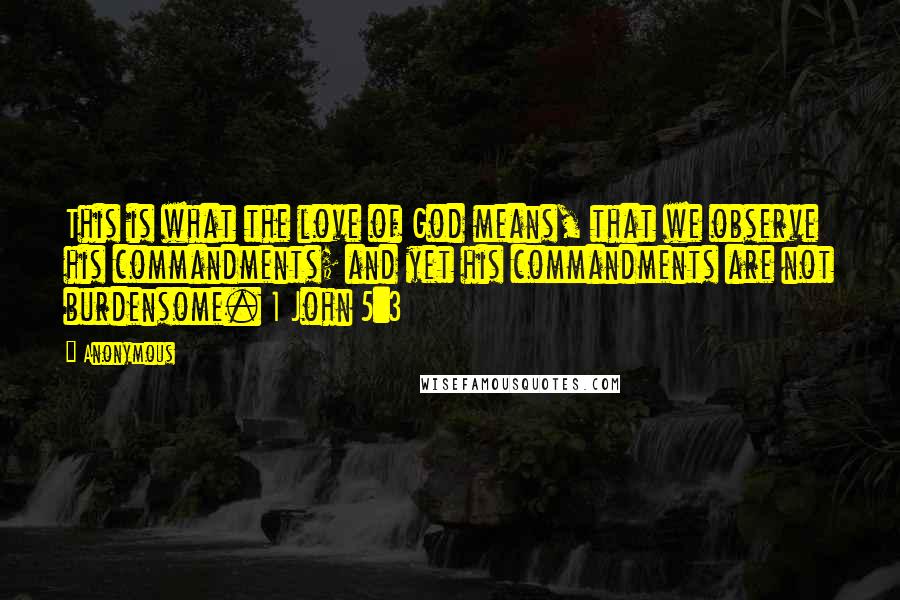 Anonymous Quotes: This is what the love of God means, that we observe his commandments; and yet his commandments are not burdensome. 1 John 5:3