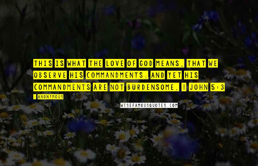 Anonymous Quotes: This is what the love of God means, that we observe his commandments; and yet his commandments are not burdensome. 1 John 5:3