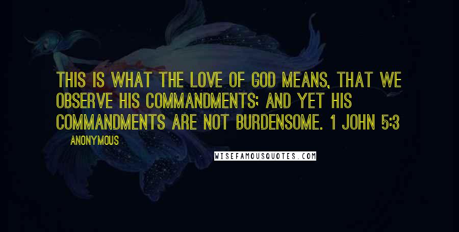 Anonymous Quotes: This is what the love of God means, that we observe his commandments; and yet his commandments are not burdensome. 1 John 5:3