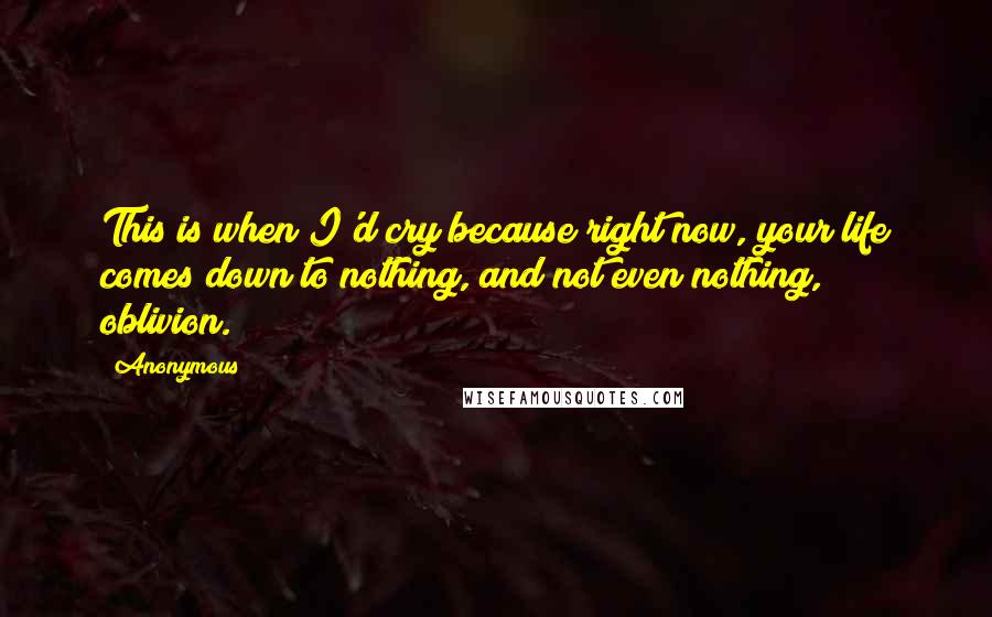 Anonymous Quotes: This is when I'd cry because right now, your life comes down to nothing, and not even nothing, oblivion.