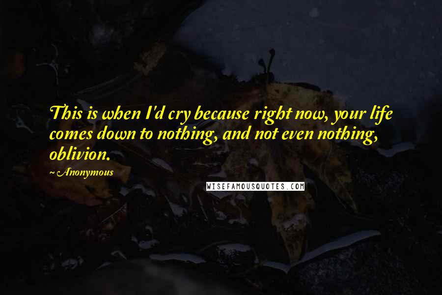 Anonymous Quotes: This is when I'd cry because right now, your life comes down to nothing, and not even nothing, oblivion.