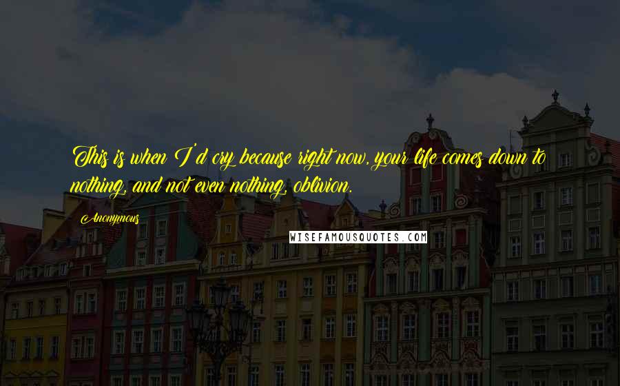 Anonymous Quotes: This is when I'd cry because right now, your life comes down to nothing, and not even nothing, oblivion.