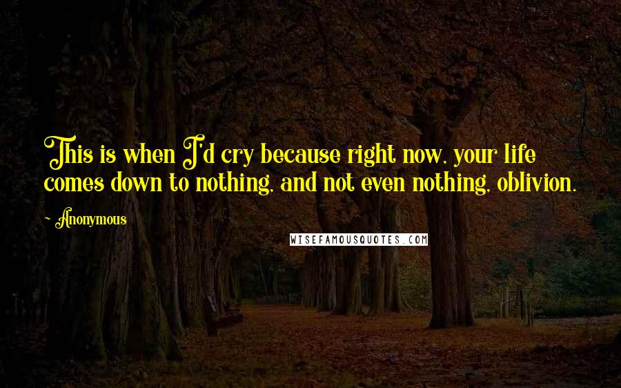 Anonymous Quotes: This is when I'd cry because right now, your life comes down to nothing, and not even nothing, oblivion.
