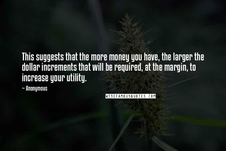 Anonymous Quotes: This suggests that the more money you have, the larger the dollar increments that will be required, at the margin, to increase your utility.