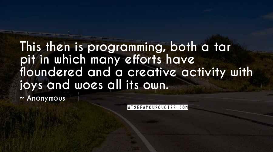 Anonymous Quotes: This then is programming, both a tar pit in which many efforts have floundered and a creative activity with joys and woes all its own.