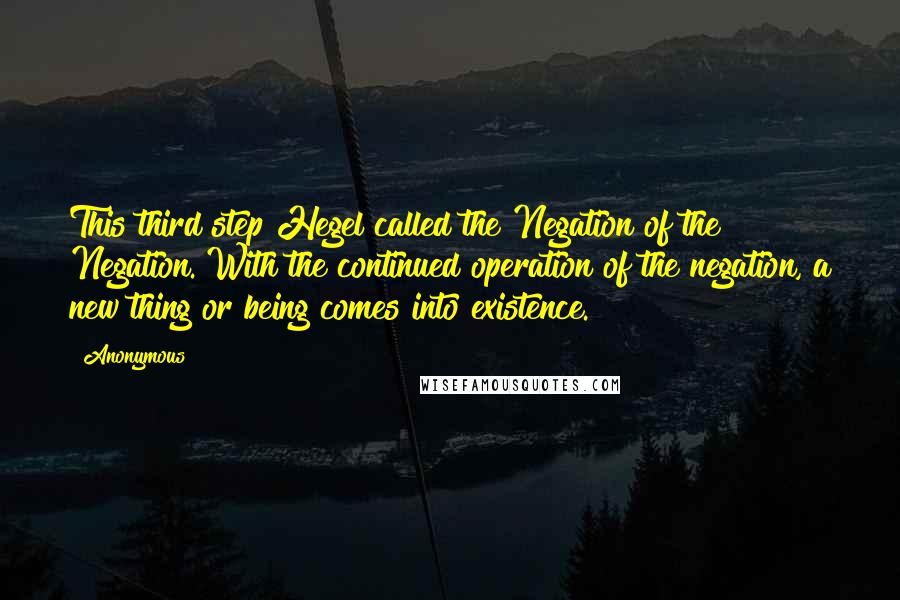 Anonymous Quotes: This third step Hegel called the Negation of the Negation. With the continued operation of the negation, a new thing or being comes into existence.