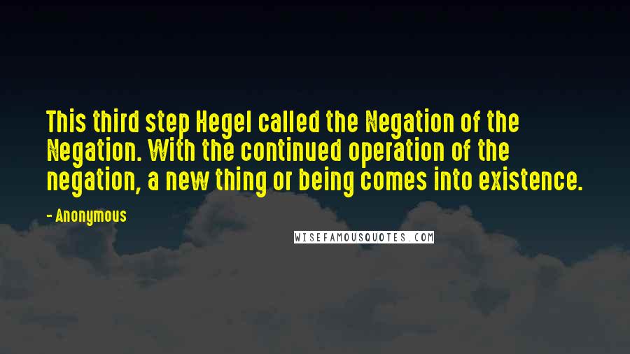 Anonymous Quotes: This third step Hegel called the Negation of the Negation. With the continued operation of the negation, a new thing or being comes into existence.