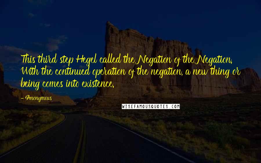 Anonymous Quotes: This third step Hegel called the Negation of the Negation. With the continued operation of the negation, a new thing or being comes into existence.