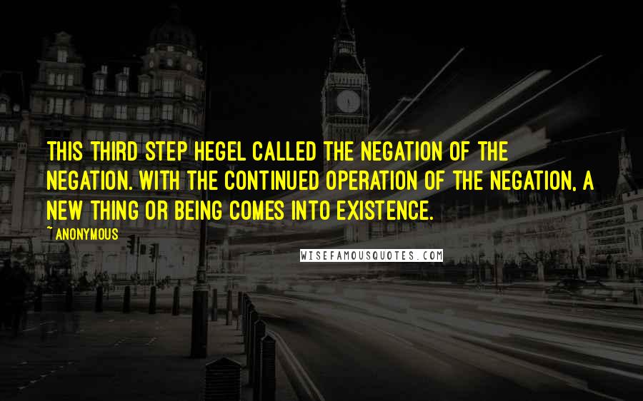 Anonymous Quotes: This third step Hegel called the Negation of the Negation. With the continued operation of the negation, a new thing or being comes into existence.