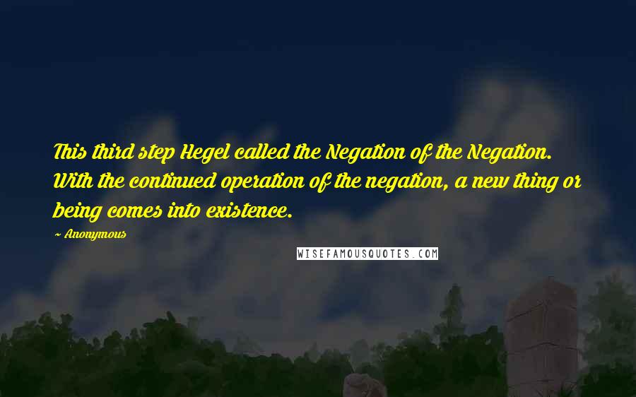 Anonymous Quotes: This third step Hegel called the Negation of the Negation. With the continued operation of the negation, a new thing or being comes into existence.