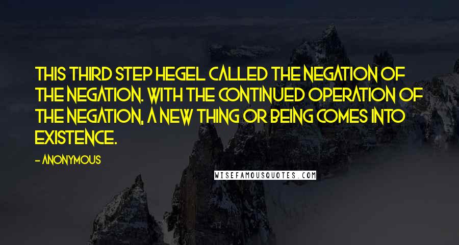 Anonymous Quotes: This third step Hegel called the Negation of the Negation. With the continued operation of the negation, a new thing or being comes into existence.