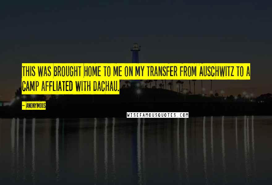 Anonymous Quotes: This was brought home to me on my transfer from Auschwitz to a camp affliated with Dachau.
