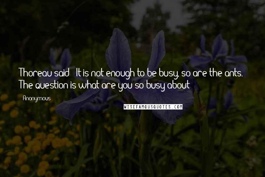 Anonymous Quotes: Thoreau said: "It is not enough to be busy, so are the ants. The question is what are you so busy about?