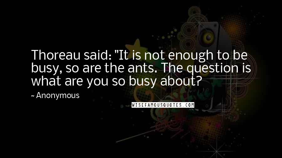 Anonymous Quotes: Thoreau said: "It is not enough to be busy, so are the ants. The question is what are you so busy about?