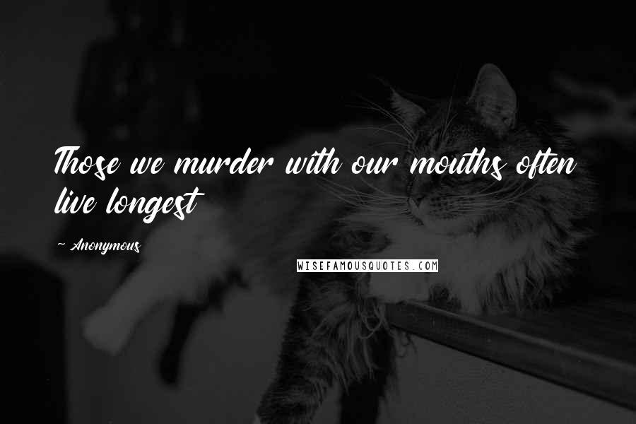 Anonymous Quotes: Those we murder with our mouths often live longest