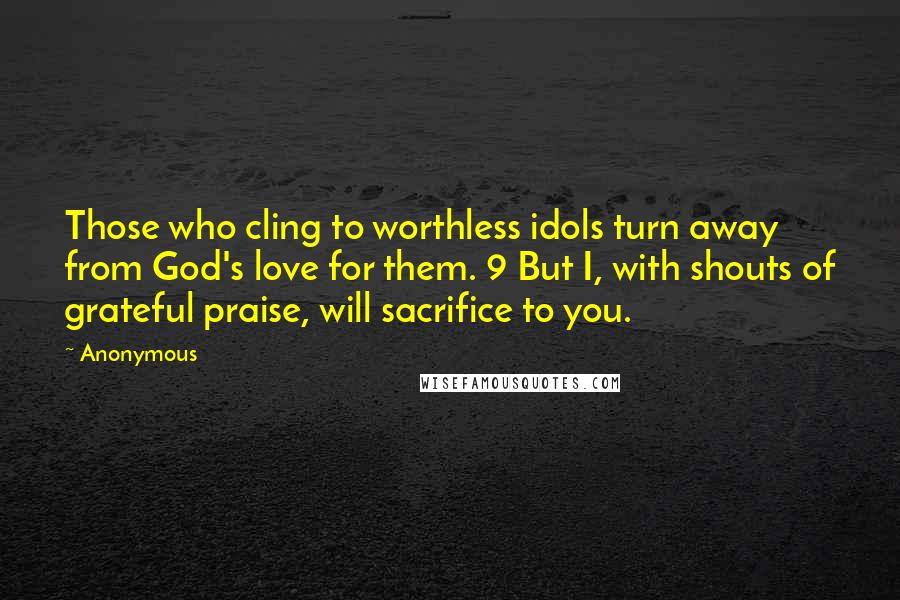 Anonymous Quotes: Those who cling to worthless idols turn away from God's love for them. 9 But I, with shouts of grateful praise, will sacrifice to you.