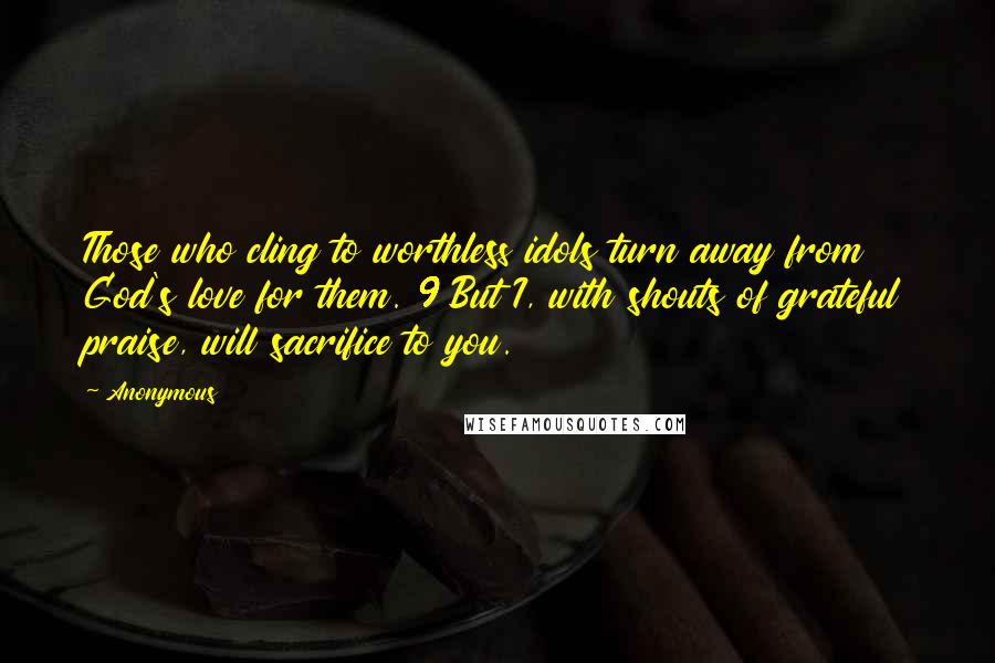 Anonymous Quotes: Those who cling to worthless idols turn away from God's love for them. 9 But I, with shouts of grateful praise, will sacrifice to you.