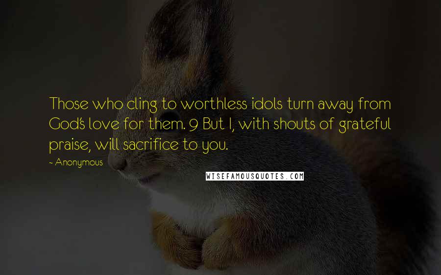 Anonymous Quotes: Those who cling to worthless idols turn away from God's love for them. 9 But I, with shouts of grateful praise, will sacrifice to you.