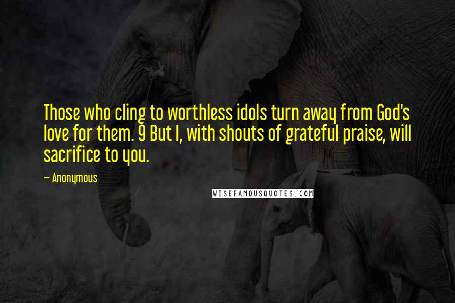 Anonymous Quotes: Those who cling to worthless idols turn away from God's love for them. 9 But I, with shouts of grateful praise, will sacrifice to you.