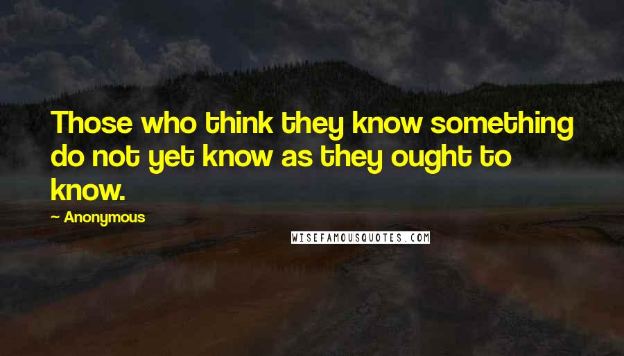 Anonymous Quotes: Those who think they know something do not yet know as they ought to know.
