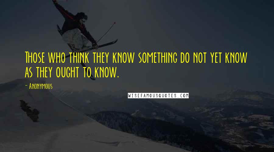 Anonymous Quotes: Those who think they know something do not yet know as they ought to know.