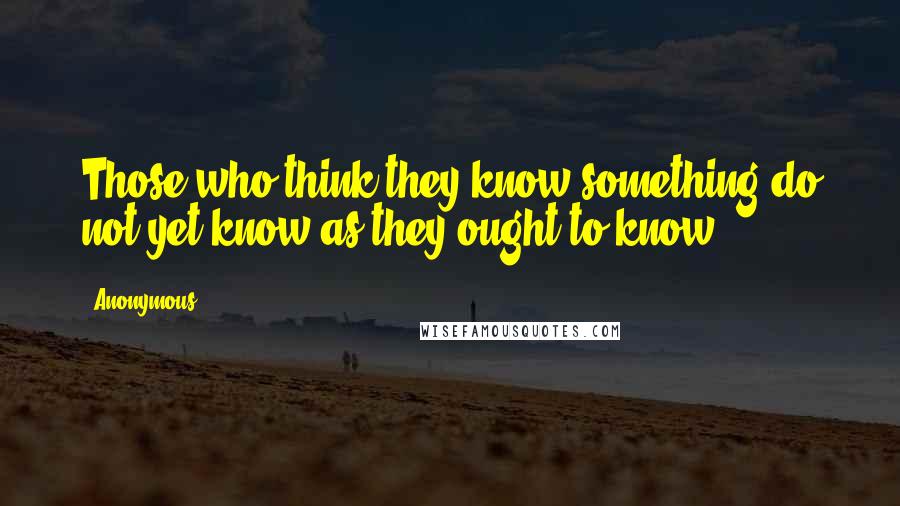 Anonymous Quotes: Those who think they know something do not yet know as they ought to know.