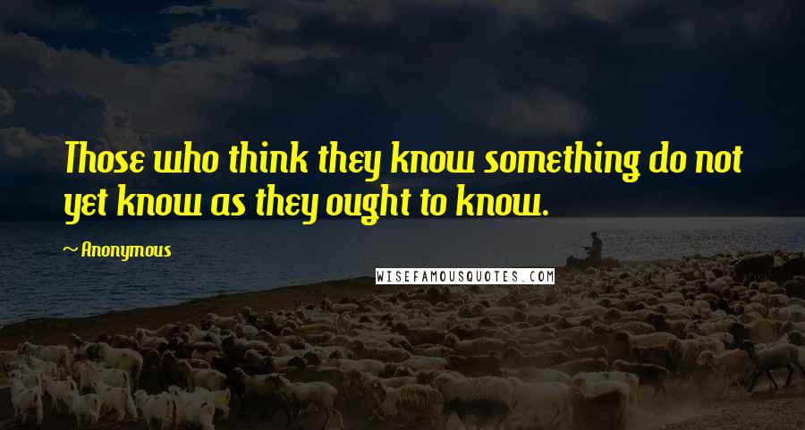 Anonymous Quotes: Those who think they know something do not yet know as they ought to know.