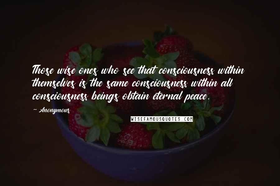 Anonymous Quotes: Those wise ones who see that consciousness within themselves is the same consciousness within all consciousness beings obtain eternal peace.