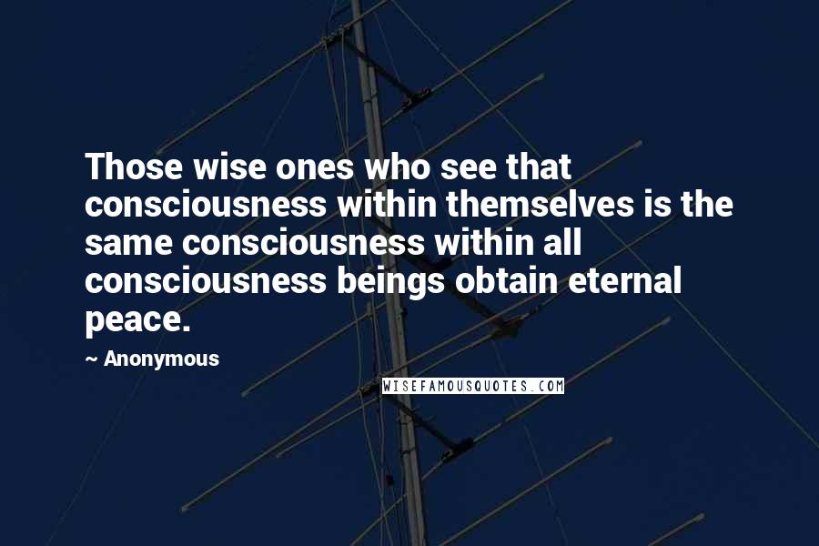Anonymous Quotes: Those wise ones who see that consciousness within themselves is the same consciousness within all consciousness beings obtain eternal peace.
