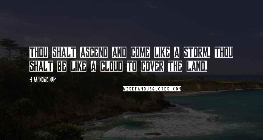 Anonymous Quotes: Thou shalt ascend and come like a storm, thou shalt be like a cloud to cover the land,