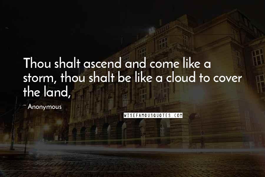 Anonymous Quotes: Thou shalt ascend and come like a storm, thou shalt be like a cloud to cover the land,