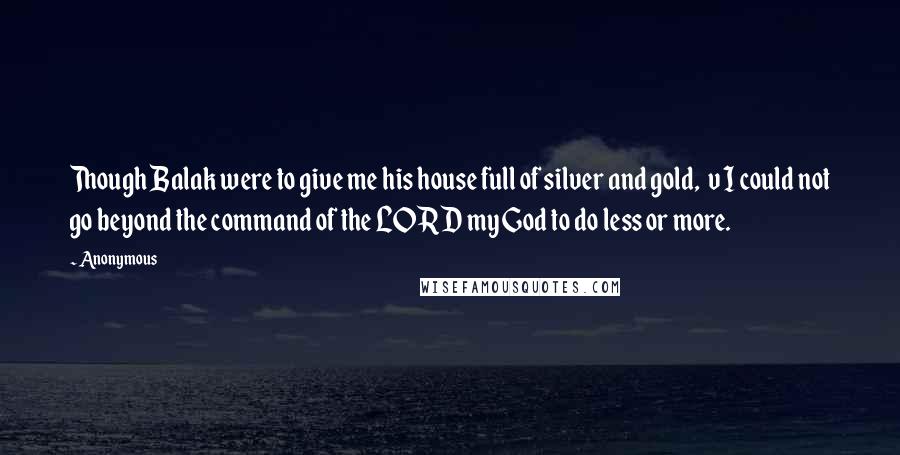 Anonymous Quotes: Though Balak were to give me his house full of silver and gold, v I could not go beyond the command of the LORD my God to do less or more.